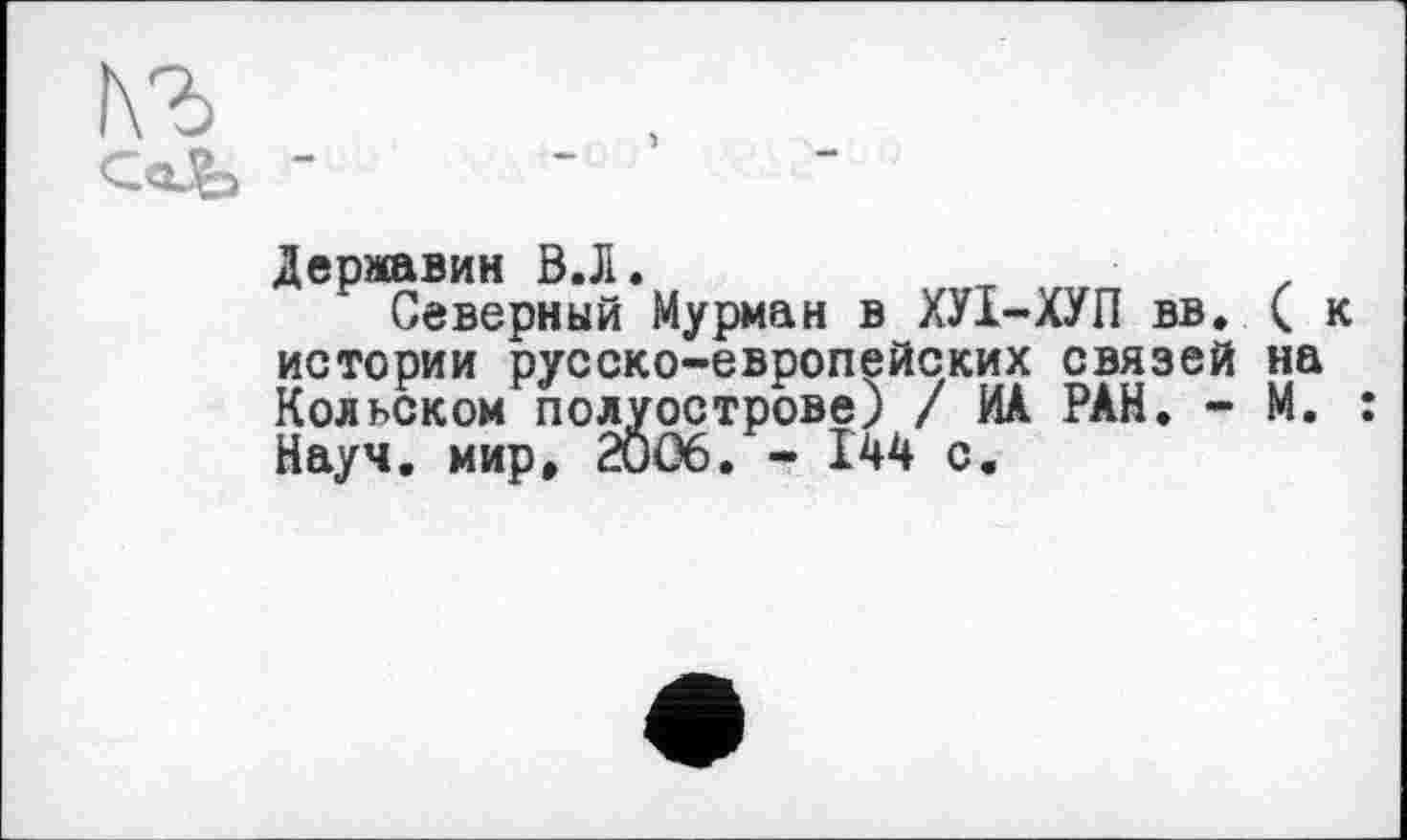 ﻿r3o
Державин В.Л«
Северный Мурман в ХУ1-ХУП вв. (к истории русско-европейских связей на Кольском полуострове) / ИА РАН. - М. : Науч, мир» 2006. - І44 с.